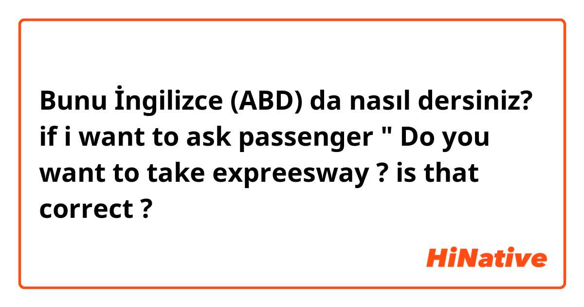 Bunu İngilizce (ABD) da nasıl dersiniz? if i want to ask passenger " Do you want to take expreesway ? is that correct ?