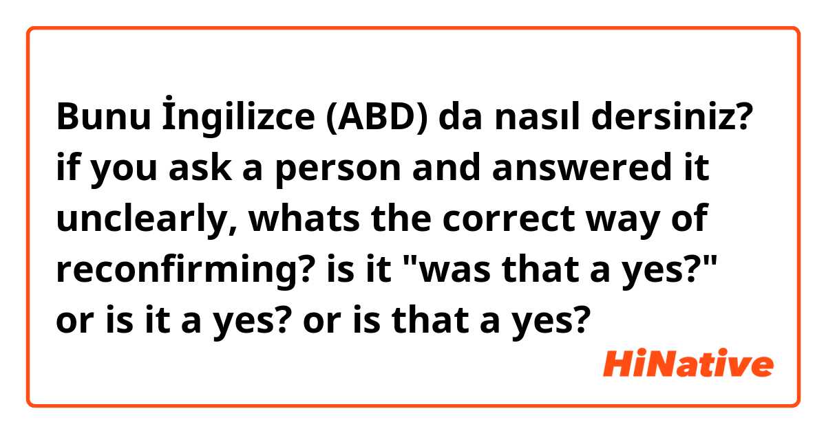 Bunu İngilizce (ABD) da nasıl dersiniz? if you ask a person and answered it unclearly, whats the correct way of reconfirming? is it "was that a yes?" or is it a yes? or is that a yes? 