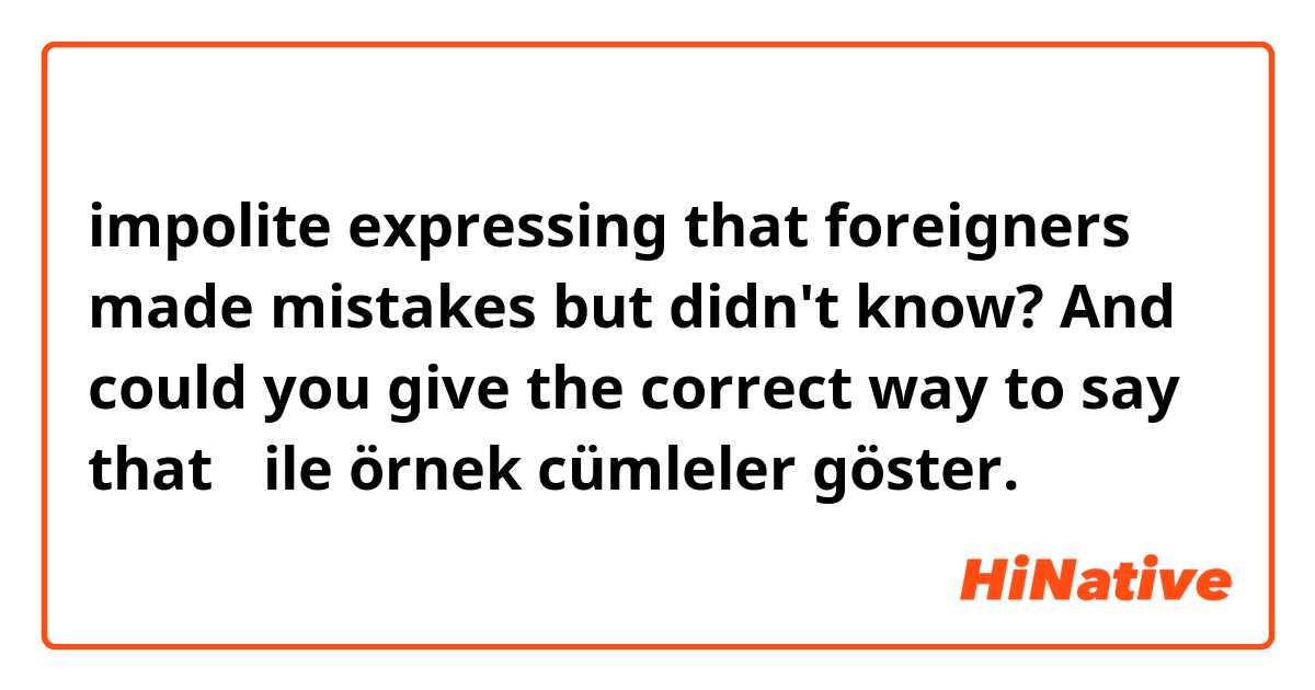 impolite expressing that foreigners made mistakes but didn't  know? And could you give the correct way to say that？ ile örnek cümleler göster.