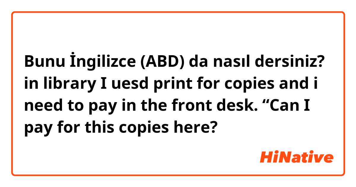 Bunu İngilizce (ABD) da nasıl dersiniz? in library I uesd print for copies and i need to pay in the front desk. “Can I pay for this copies here?