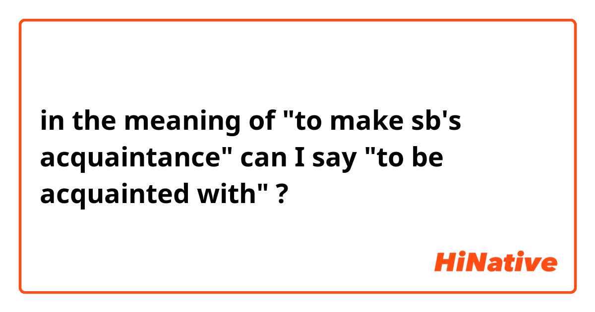 in the meaning of "to make sb's acquaintance" can I say "to be acquainted with" ?