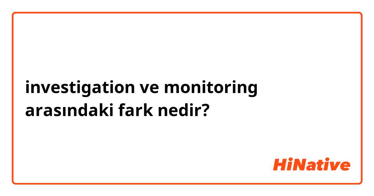 investigation ve monitoring arasındaki fark nedir?