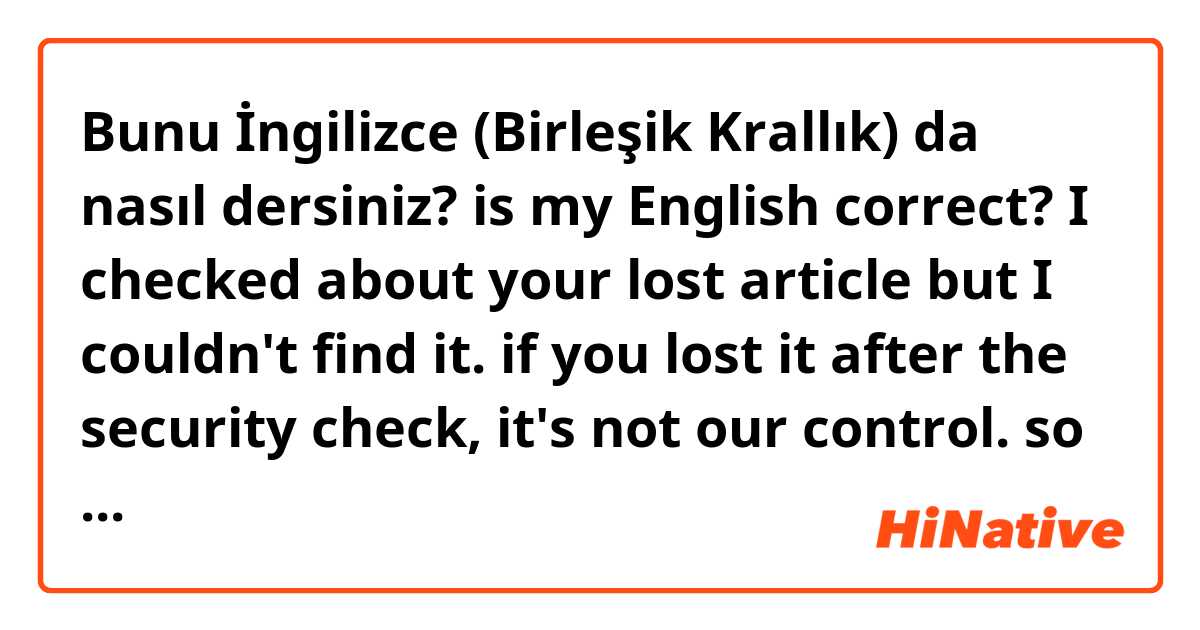 Bunu İngilizce (Birleşik Krallık) da nasıl dersiniz? is my English correct?

I checked about your lost article but I couldn't find it. if you lost it after the security check, it's not our control. so im going to tell you the phone number of the customs, please ask to the customs about your lost article.