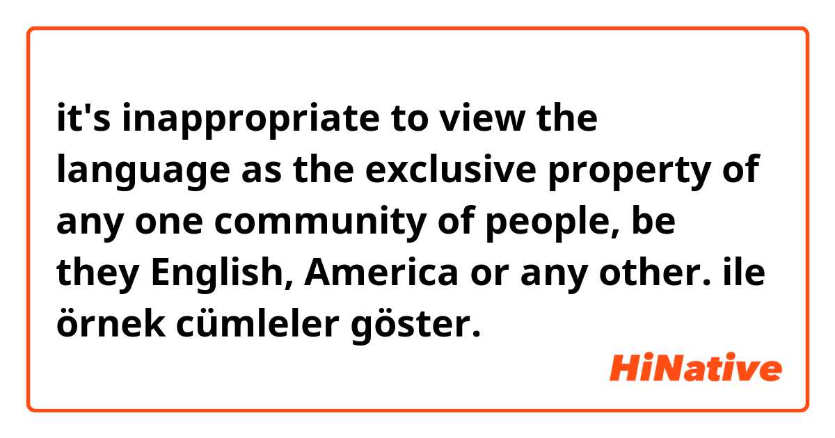 it's inappropriate to view the language as the exclusive property of any one community of people, be they English, America or any other. ile örnek cümleler göster.