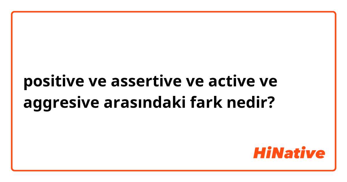 positive ve assertive ve active ve aggresive arasındaki fark nedir?