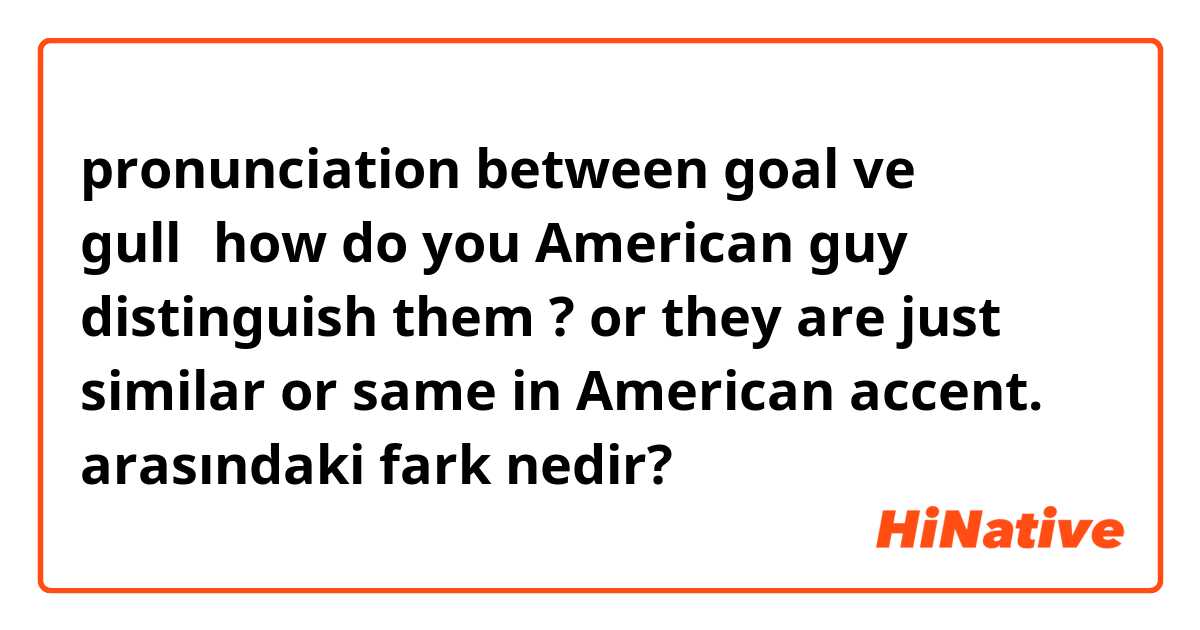 pronunciation between goal ve gull，how do you American guy distinguish them ? or they are just similar or same in American accent.  arasındaki fark nedir?