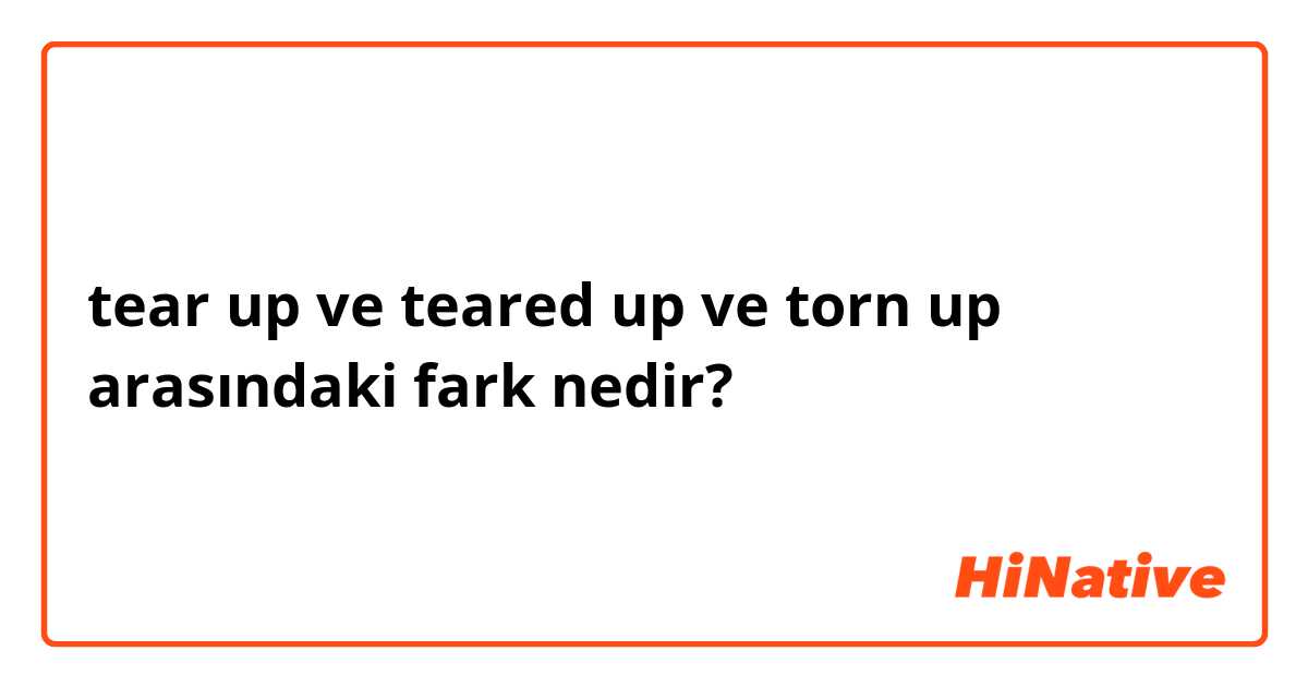 tear up ve teared up ve torn up arasındaki fark nedir?