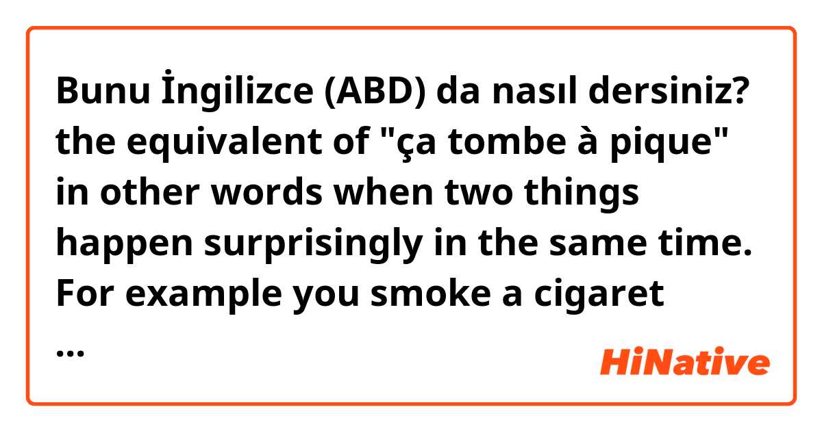Bunu İngilizce (ABD) da nasıl dersiniz? the equivalent of "ça tombe à pique" in other words when two things happen surprisingly in the same time. For example you smoke a cigaret outside and the post gets to you right in the same time to deliver a parcel. Is there an expression to qualify that