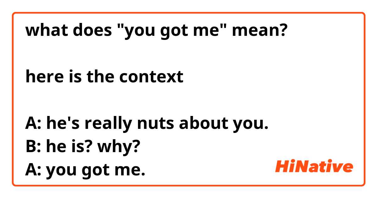 what does "you got me" mean?

here is the context

A: he's really nuts about you.
B: he is? why?
A: you got me.