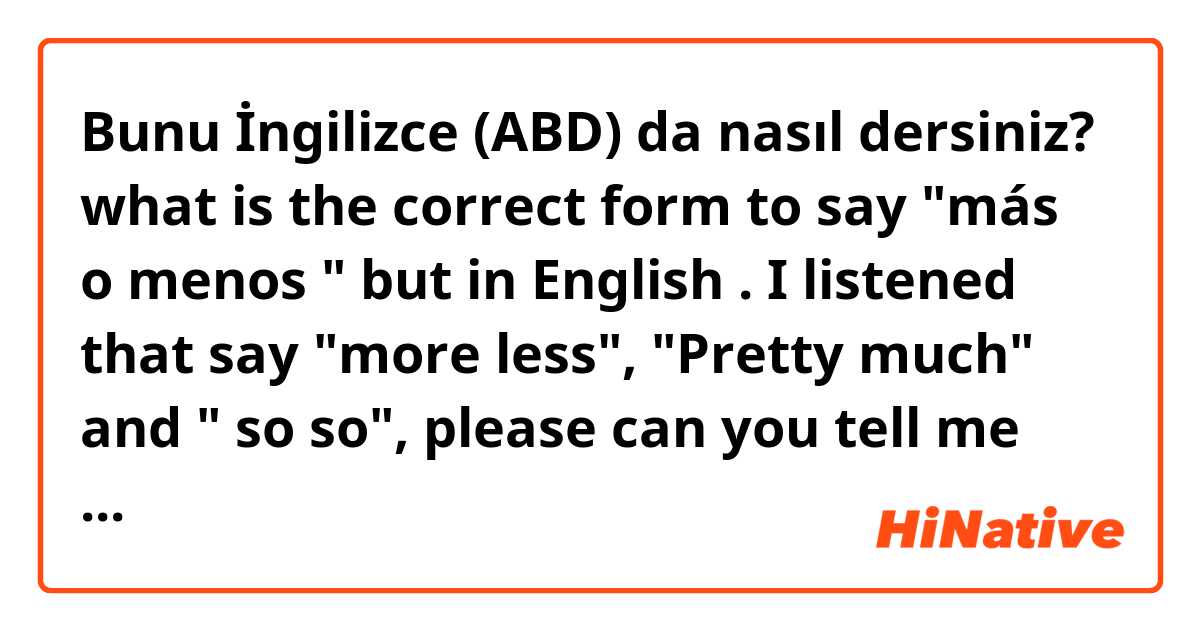 Bunu İngilizce (ABD) da nasıl dersiniz? what is the correct form to say "más o menos " but in English . I listened that say "more less", "Pretty much" and " so so", please can you tell me what is the correct or if you know other form 