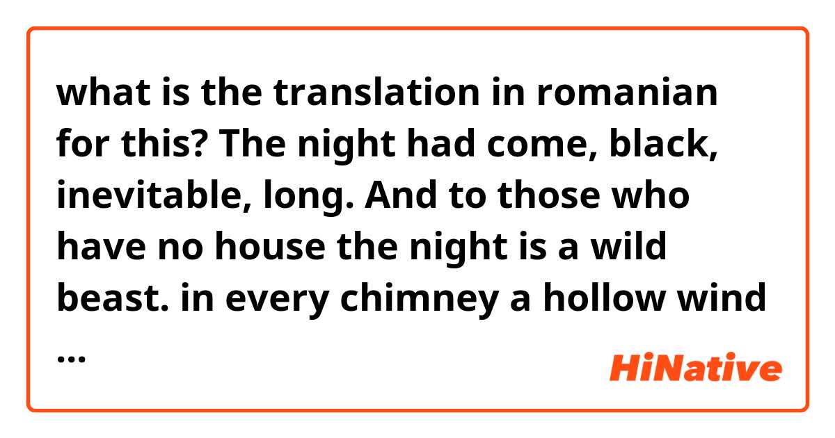 what is the translation in romanian for this?
The night had come, black, inevitable, long. And to those who have no house the night is a wild beast. in every chimney a hollow wind spoke its uncounted. There were many chimneys at Thresholds Farm. 