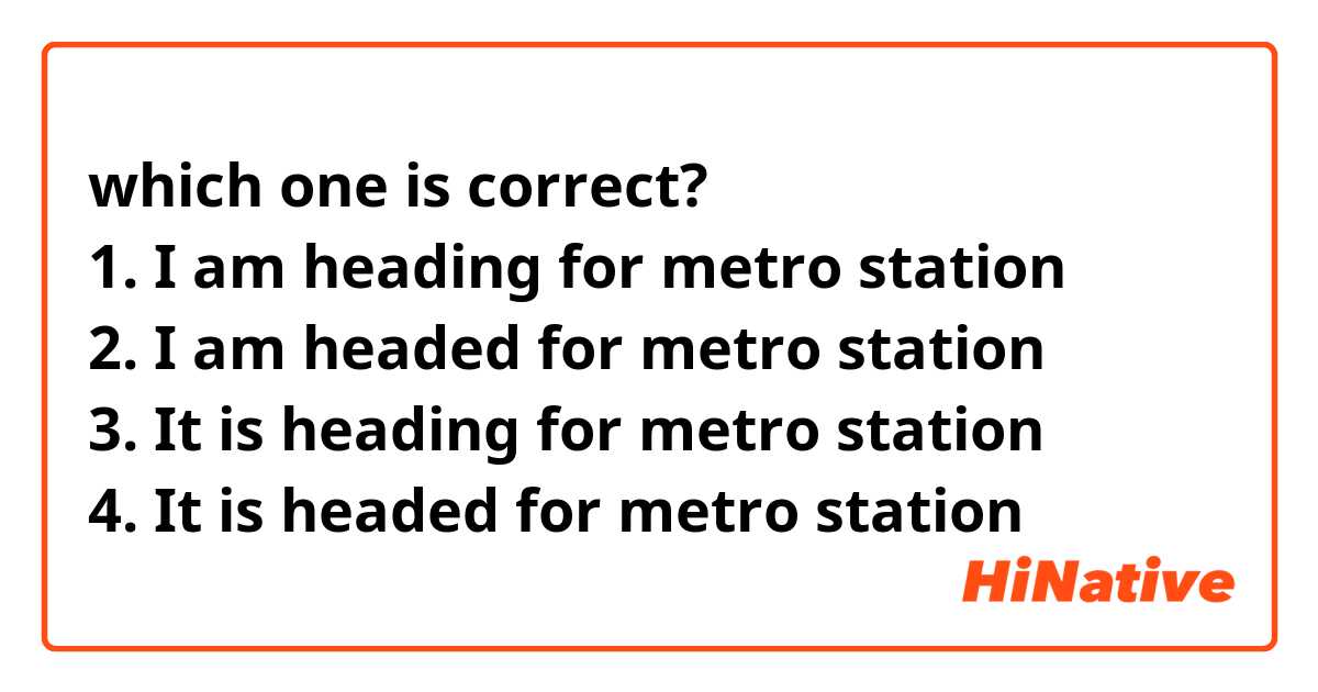 which one is correct?
1. I am heading for metro station
2. I am headed for metro station 
3. It is heading for metro station 
4. It is headed for metro station 