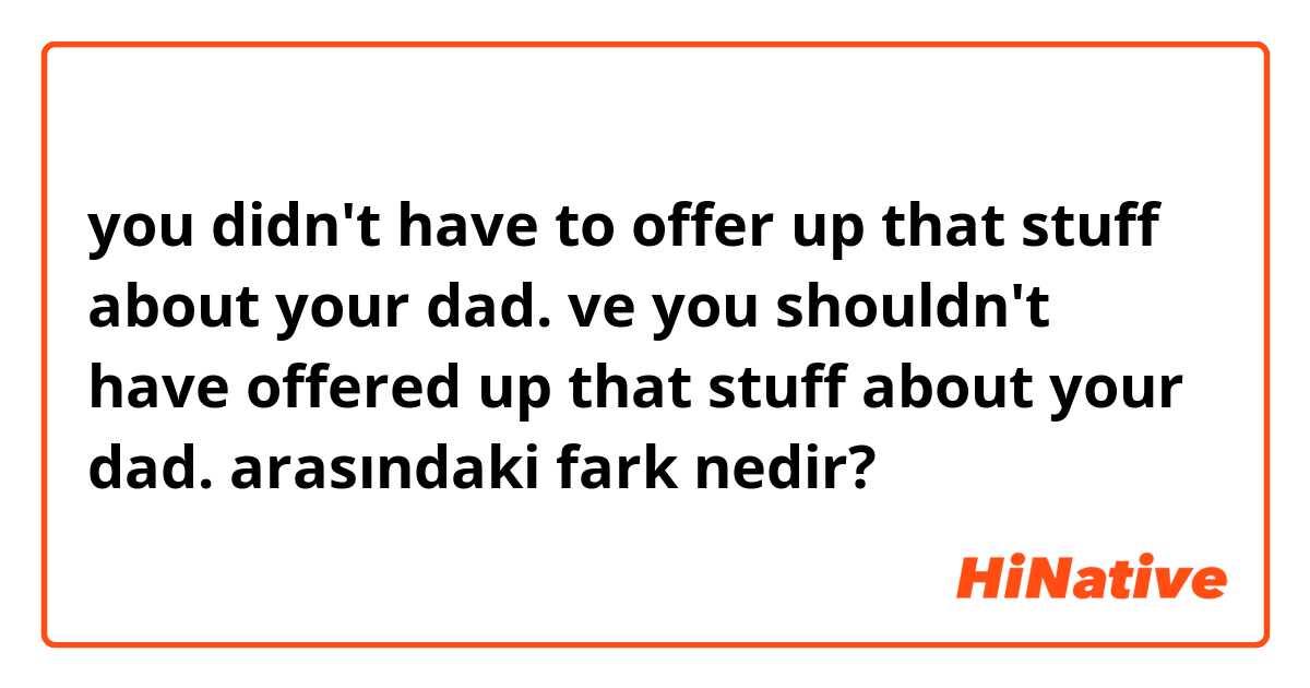you didn't have to offer up that stuff about your dad. ve you shouldn't have offered up that stuff about your dad. arasındaki fark nedir?