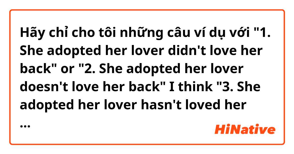 Hãy chỉ cho tôi những câu ví dụ với "1. She adopted her lover didn't love her back" or "2. She adopted her lover doesn't love her back"
I think "3. She adopted her lover hasn't loved her back" is most appropriate, but if compare 1 and 2 sentences.
Thank you.