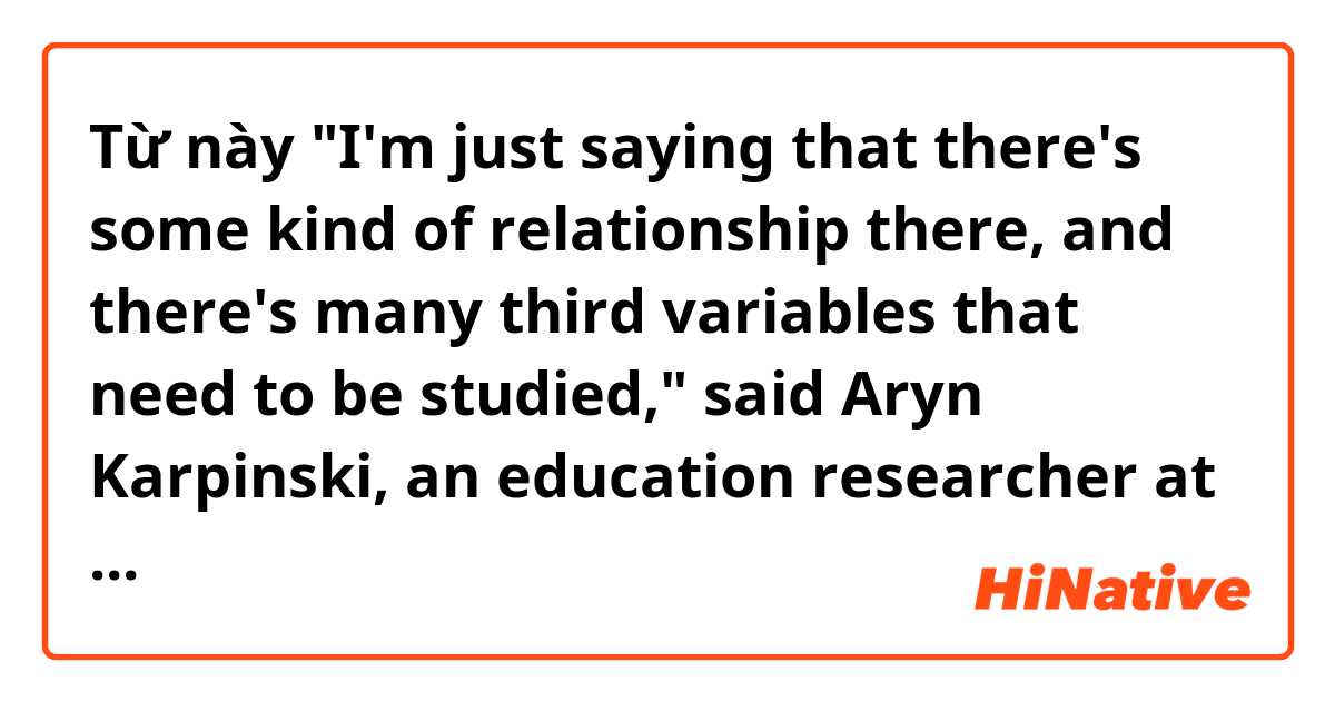 Từ này "I'm just saying that there's some kind of relationship there, and there's many third variables that need to be studied," said Aryn Karpinski, an education researcher at Ohio State University. có nghĩa là gì?