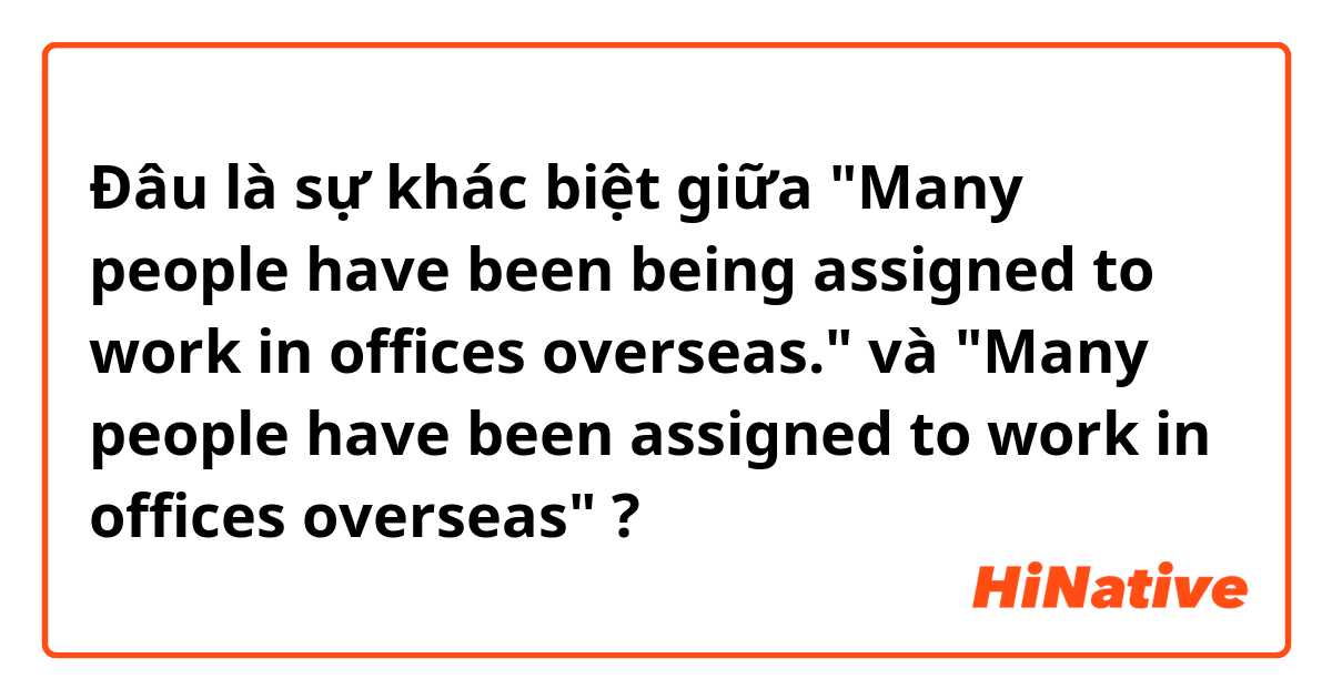 Đâu là sự khác biệt giữa "Many people have been being assigned to work in offices overseas." và "Many people have been assigned to work in offices overseas" ?