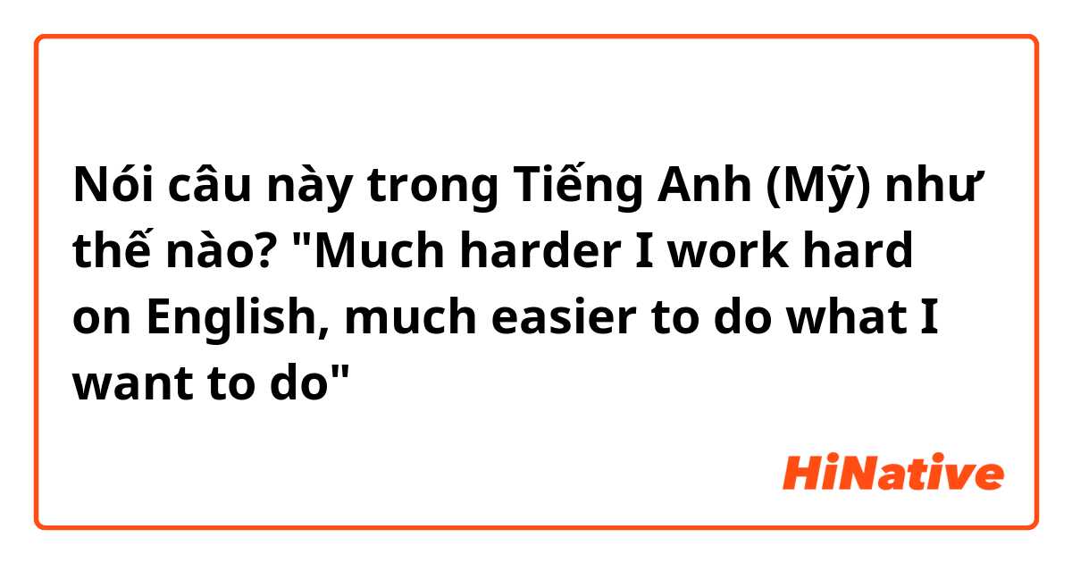 Nói câu này trong Tiếng Anh (Mỹ) như thế nào? "Much harder I work hard on English, much easier to do what I want to do"