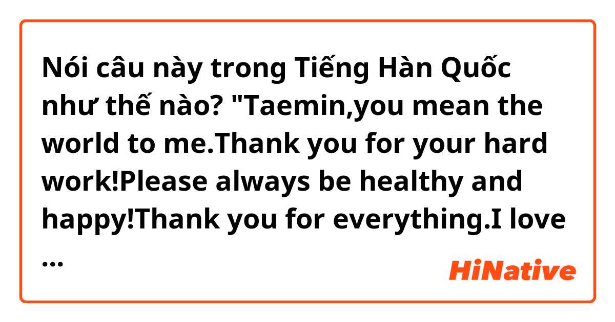 Nói câu này trong Tiếng Hàn Quốc như thế nào? "Taemin,you mean the world to me.Thank you for your hard work!Please always be healthy and happy!Thank you for everything.I love you." in formal? 