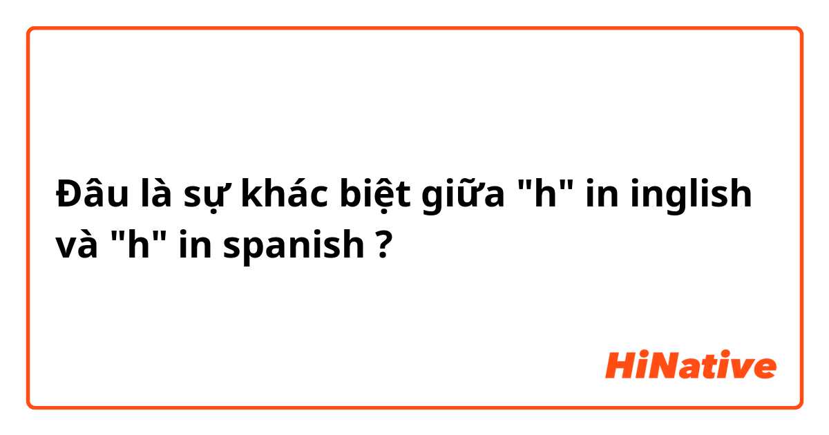 Đâu là sự khác biệt giữa "h" in inglish  và "h" in spanish  ?