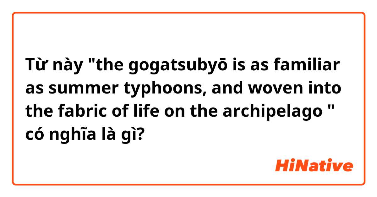 Từ này "the gogatsubyō is as familiar as summer typhoons, and woven into the fabric of life on the archipelago " có nghĩa là gì?