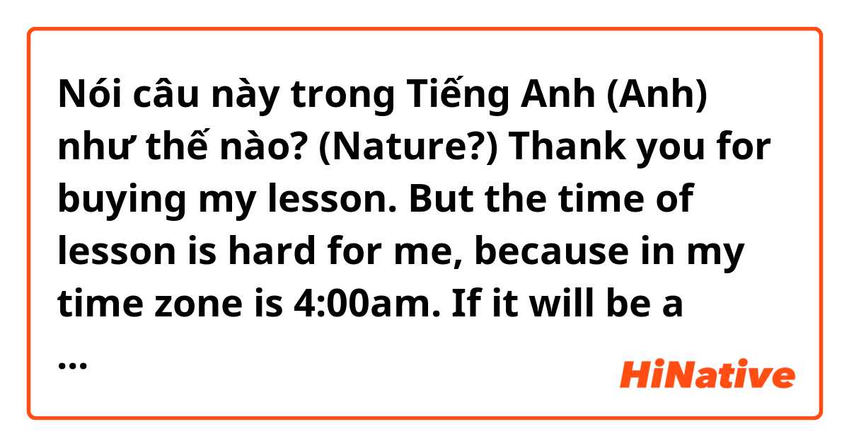 Nói câu này trong Tiếng Anh (Anh) như thế nào? (Nature?) Thank you for buying my lesson. But the time of lesson is hard for me, because in my time zone is 4:00am. If it will be a problem to you, it is be fine to refund. Sorry and It is a pity that our time is not match
(How to reject politely？）