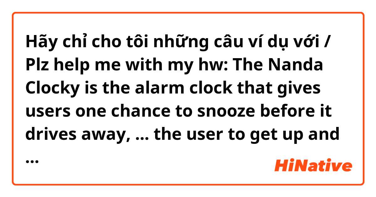 Hãy chỉ cho tôi những câu ví dụ với / Plz help me with my hw: The Nanda Clocky is the alarm clock that gives users one chance to snooze before it drives away, ... the user to get up and find it to turn off its alarm.
A. Forces
B. To force
C. Forcing
D. Forced
Thank u :x.