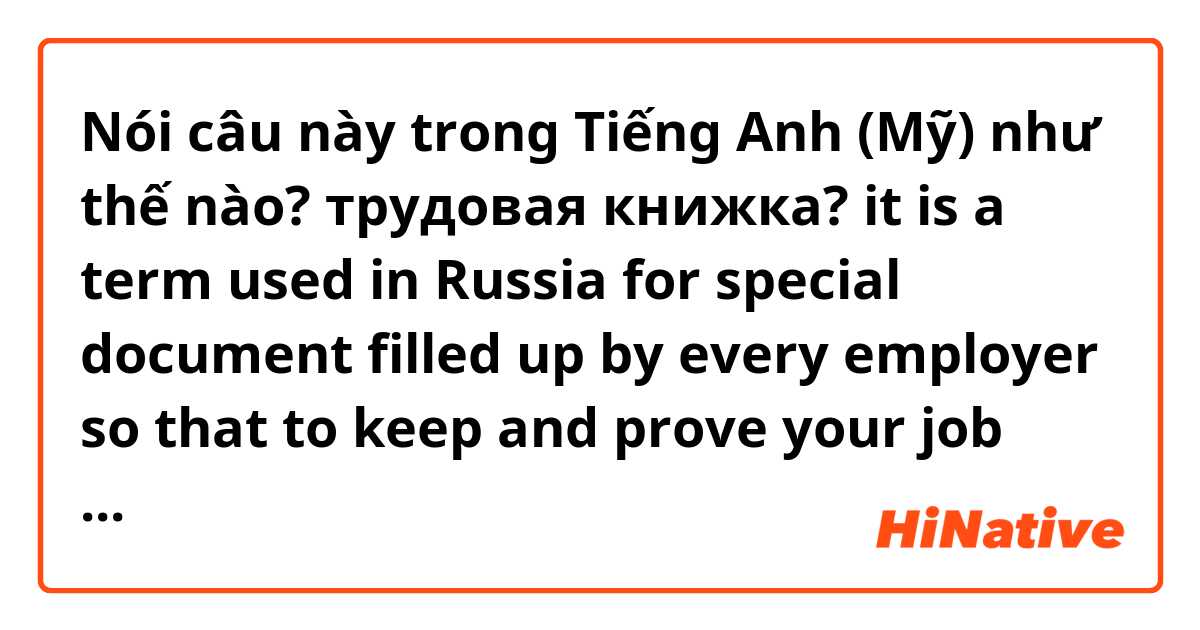 Nói câu này trong Tiếng Anh (Mỹ) như thế nào? трудовая книжка? it is a term used in Russia for special document filled up by every employer so that to keep and prove your job experience 