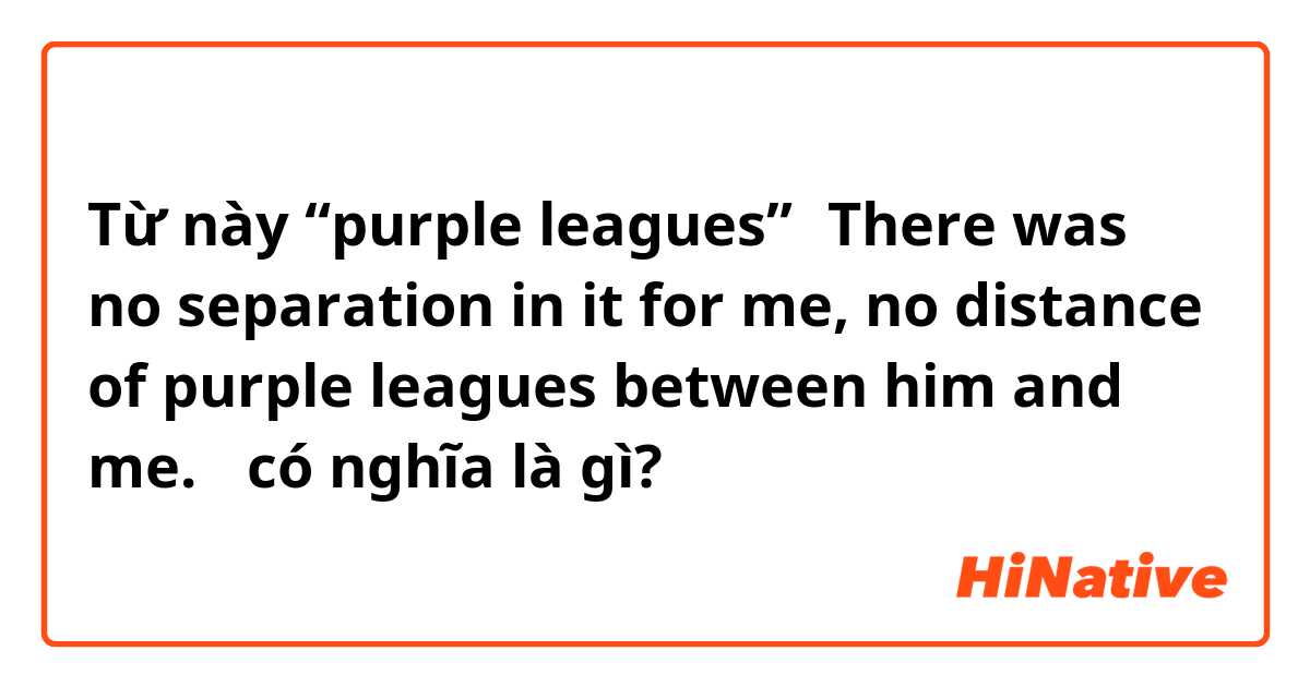 Từ này “purple leagues”（There was no separation in it for me, no distance of purple leagues between him and me.） có nghĩa là gì?