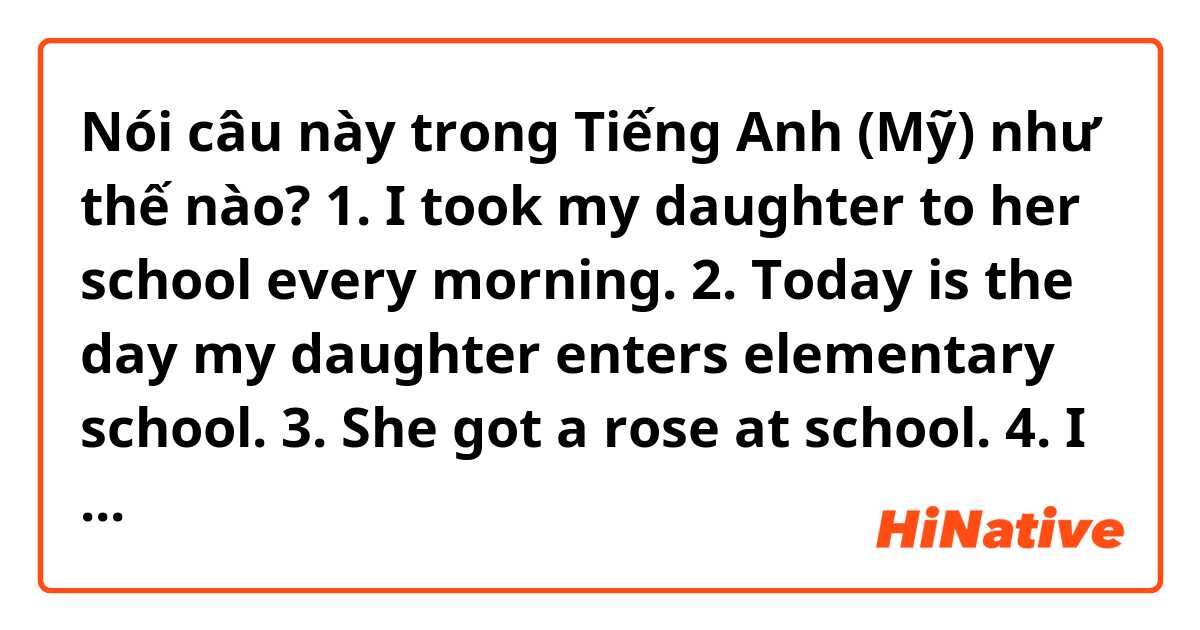Nói câu này trong Tiếng Anh (Mỹ) như thế nào? 1. I took my daughter to her school every morning.
2. Today is the day my daughter enters elementary school. 
3. She got a rose at school.
4. I brought some bread but I am going to eat it later.

Can you correct the sentences?