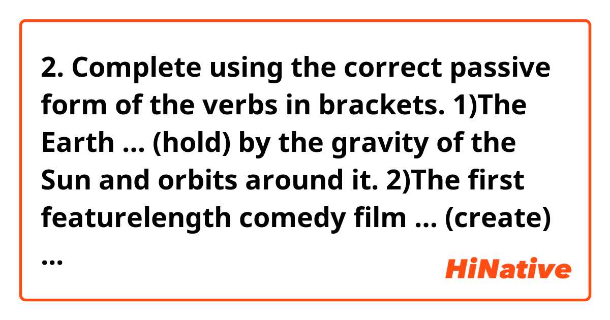 2. Complete using the correct passive form of the verbs in brackets.
1)The Earth … (hold) by the gravity of the Sun and orbits around it.
2)The first featurelength comedy film … (create) by Charlie Chaplin.
3)The award for best video … (present) later this evening.
4)By the time you read this, I ……………………... (arrest) for murder.
5)I don‟t know whether our tests … (mark) yet or not.
6)Radio waves … (discover) by Marconi.
7)You wouldn‟t think it to look at him now, but Jack … (bully) when he was at school.
8)Your application … (consider) and we will let you know as soon as we‟ve made a decision.
9)The roof of the car can … (lower) by pressing this button here.
10)Our tent … (blow) over in the night by the wind.
11)Chess … (play) for around two thousand years now.
12)Two men … (question) at this moment by police in connection with the burglary.