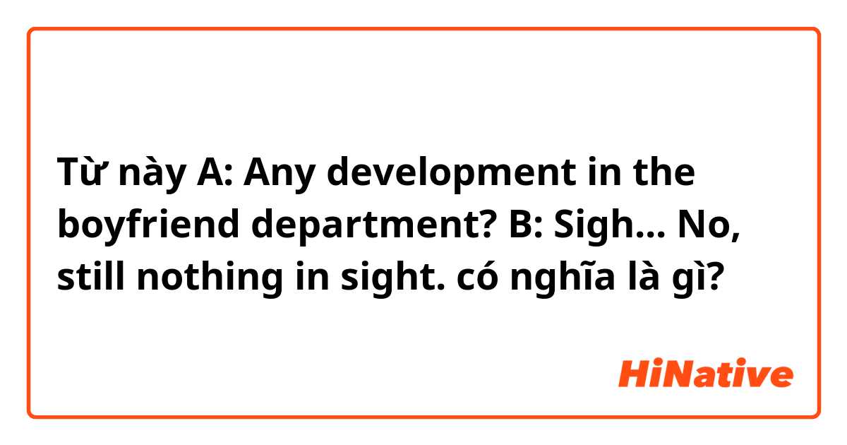 Từ này A: Any development in the boyfriend  department?
B: Sigh... No, still nothing in sight. có nghĩa là gì?