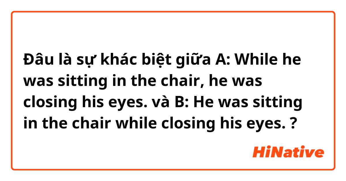 Đâu là sự khác biệt giữa A: While he was sitting in the chair, he was closing his eyes.  và B: He was sitting in the chair while closing his eyes.  ?