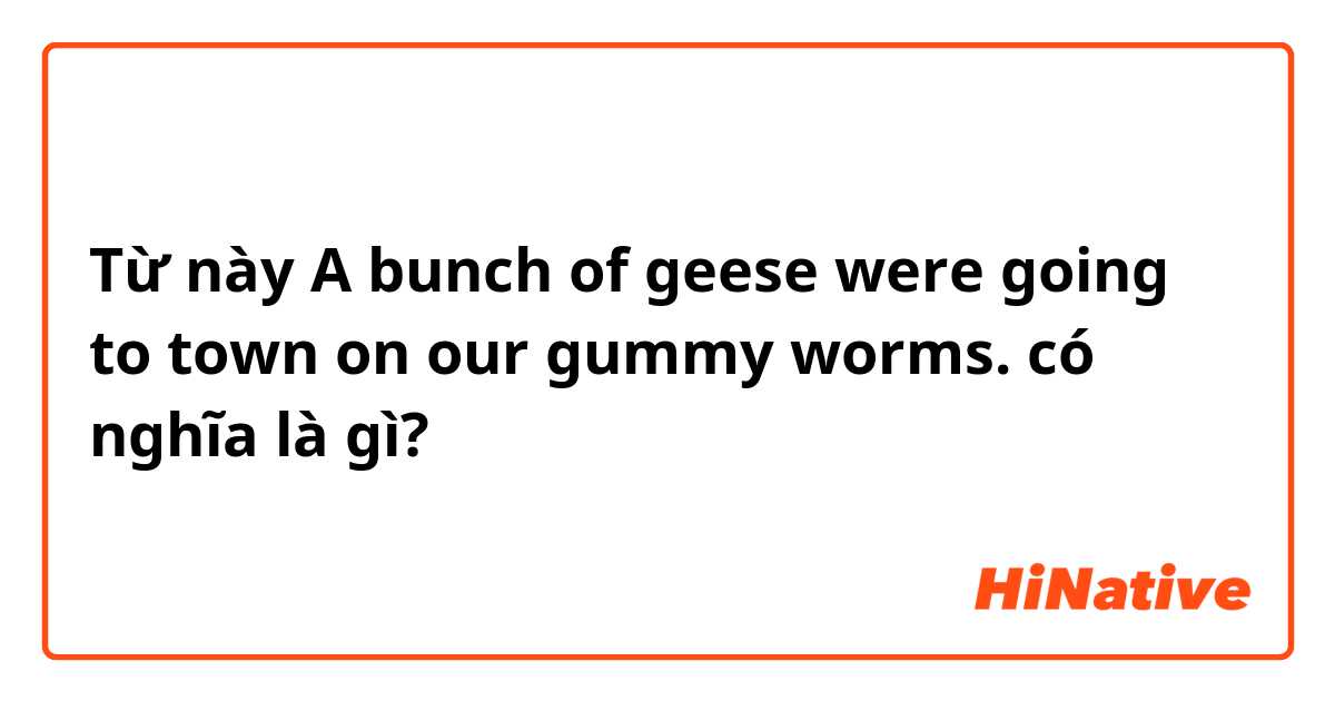 Từ này A bunch of geese were going to town on our gummy worms. có nghĩa là gì?