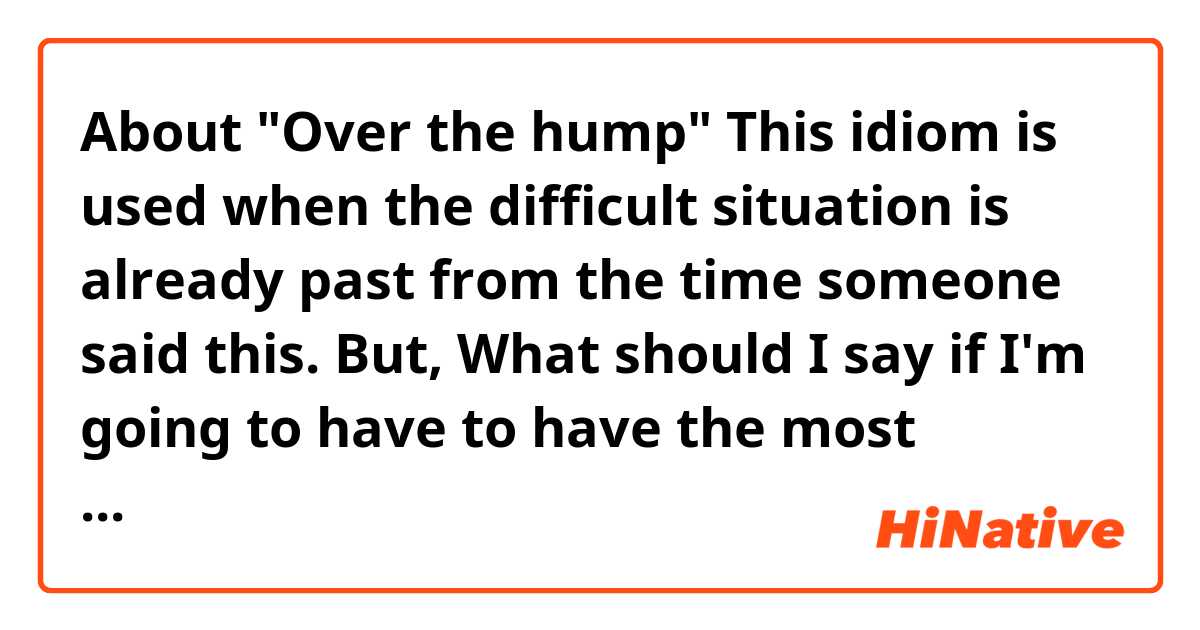 About "Over the hump"
This idiom is used when the difficult situation is already past from the time someone said this. 

But, What should I say if I'm going to have to have the most difficult time from now?
If I say something like,"The next night will be the hump", Probably it doesn't work,huh? 
