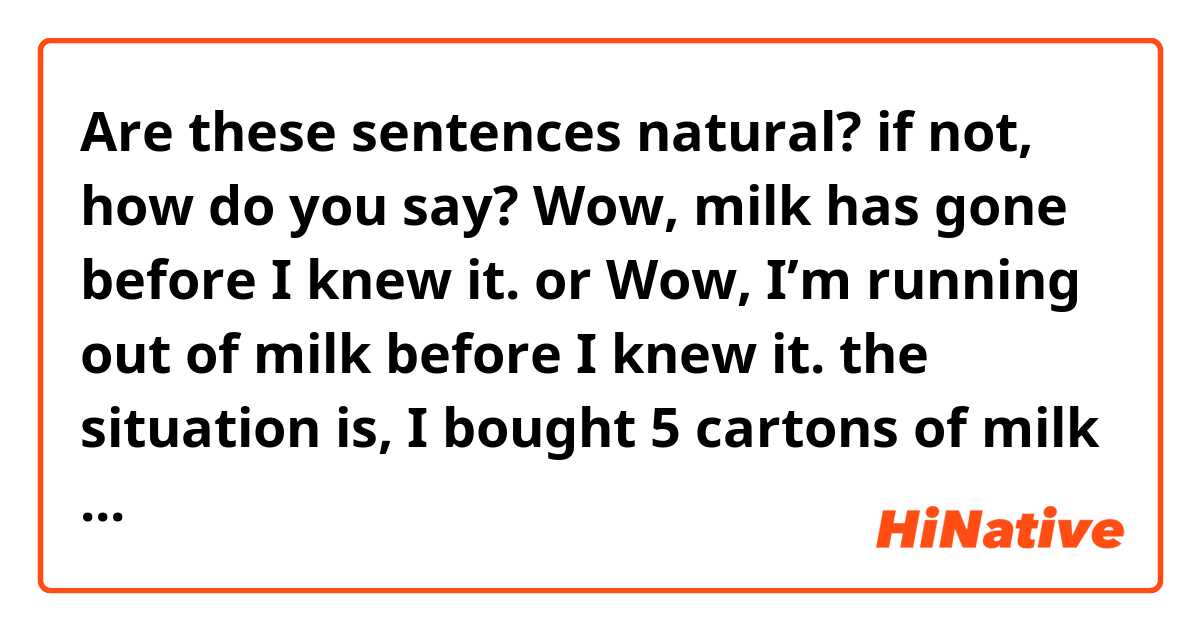 Are these sentences natural? if not, how do you say?

Wow, milk has gone before I knew it.

or 

Wow, I’m running out of milk before I knew it.

the situation is,
I bought 5 cartons of milk a few days ago, but when i opened the fridge I found that there’s only one carton left. I was surprised and say the sentence above to myself.

