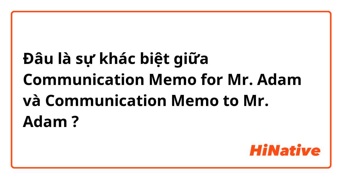Đâu là sự khác biệt giữa Communication Memo for Mr. Adam và Communication Memo to Mr. Adam ?