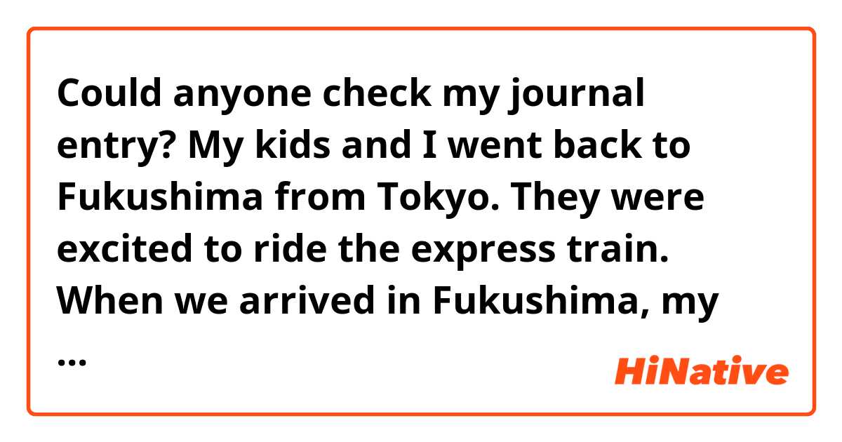 Could anyone check my journal entry?

My kids and I went back to Fukushima from Tokyo. They were excited to ride the express train. When we arrived in Fukushima, my mom was  pleased to meet my kids.