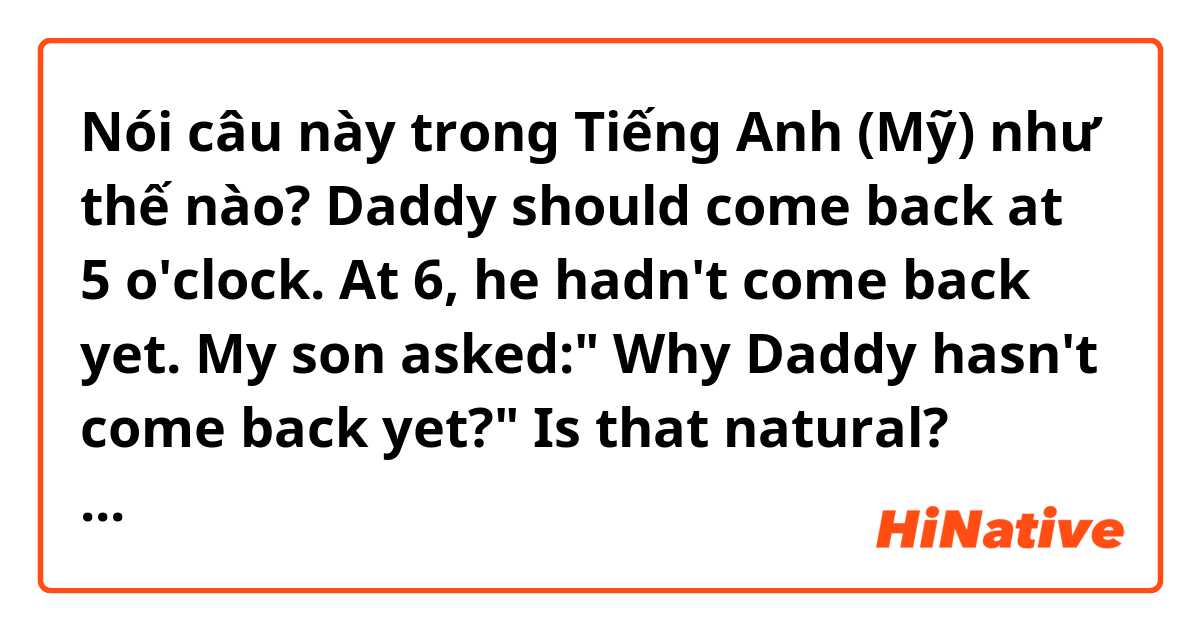 Nói câu này trong Tiếng Anh (Mỹ) như thế nào? Daddy should come back at 5 o'clock. At 6, he hadn't come back yet. My son asked:" Why Daddy hasn't come back yet?"

Is that natural? What if he said " How Daddy hasn't come back yet?"

What is the difference? Please help me correct. Thank you.
