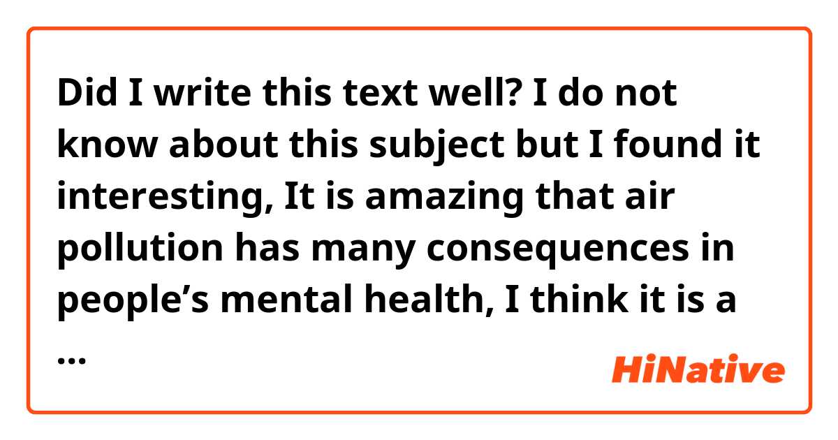Did I write this text well?

I do not know about this subject but I found it interesting, It is amazing that air pollution has many consequences in people’s mental health, I think it is a subject that almost nobody knows.
We all know about pollution in the world but we refuse to turn away from the climate catastrophe and species extinction.
We do not care this subject because, we believe that nothing will happen to us but we are wrong, air pollution is lethal in these parts of the world.
There are studies that support this information, What else do we need to realize the damage we are doing?
We should change our habits for a better quality of life with good mental health and clean air to breathe and finally I think we should all read this article to know everything we are hurting 
