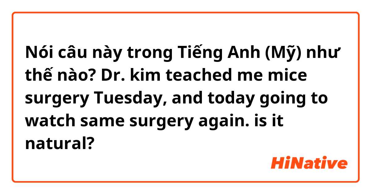 Nói câu này trong Tiếng Anh (Mỹ) như thế nào? Dr. kim teached me mice surgery Tuesday, and today going to watch same surgery again. 

is it natural?