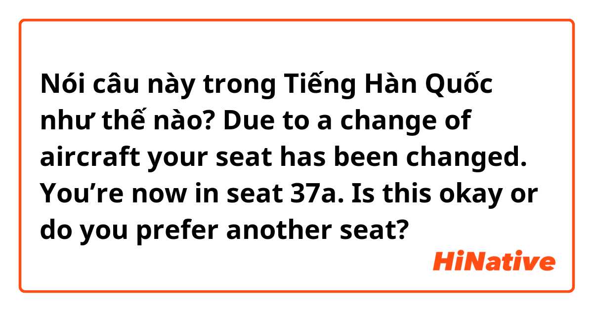 Nói câu này trong Tiếng Hàn Quốc như thế nào? Due to a change of aircraft your seat has been changed. You’re now in seat 37a. Is this okay or do you prefer another seat?