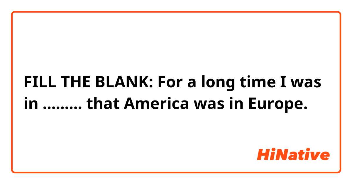 FILL THE BLANK: 
For a long time I was in ......... that America was in Europe.