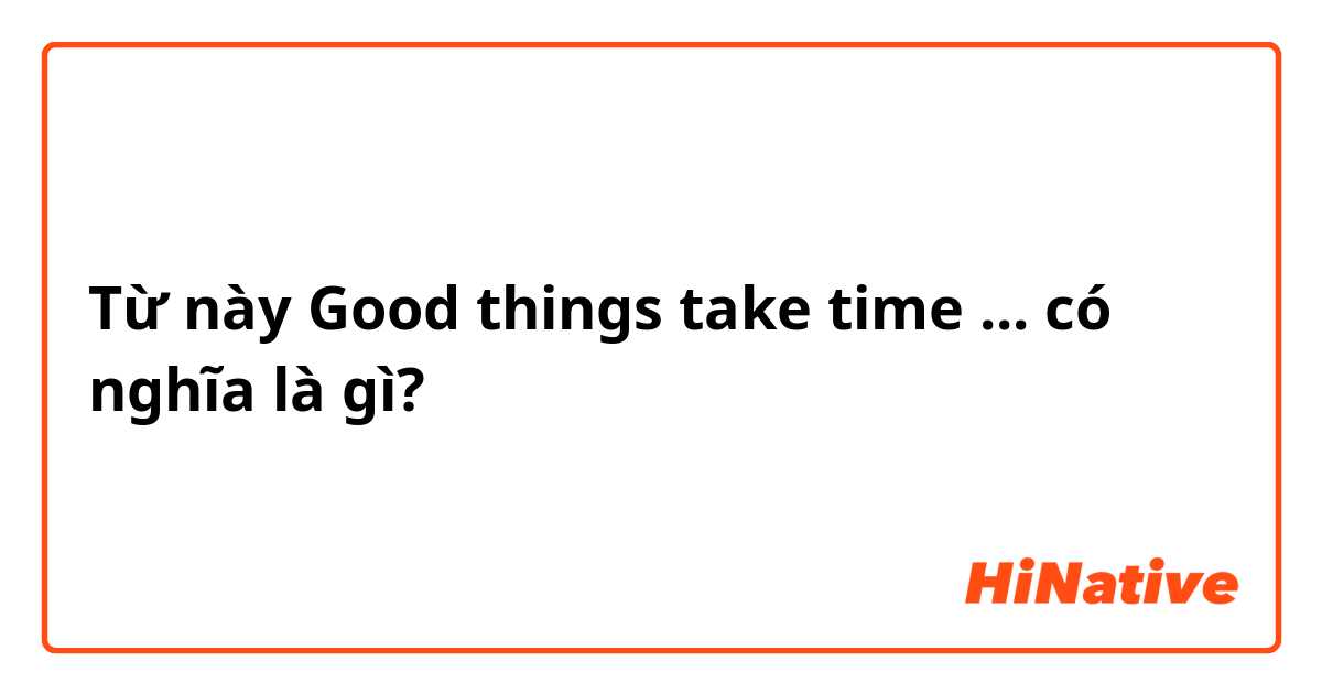 Từ này Good things take time ... có nghĩa là gì?