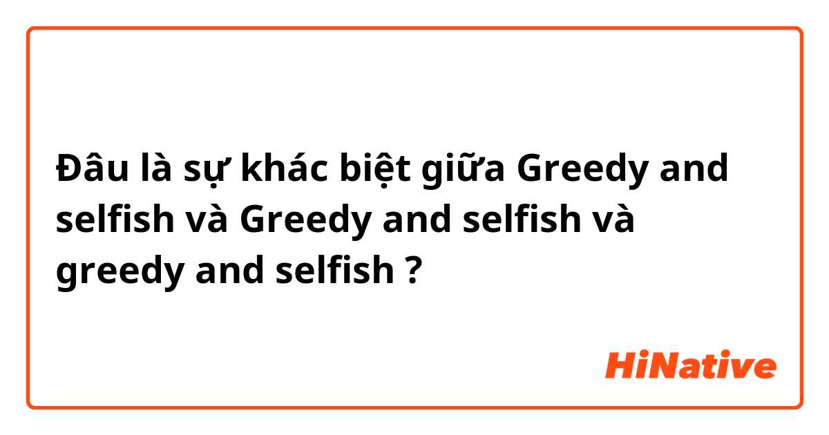 Đâu là sự khác biệt giữa Greedy and selfish và Greedy and selfish  và greedy and selfish ?