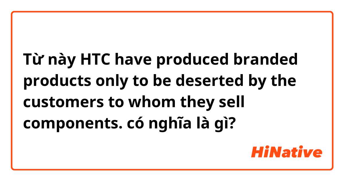 Từ này HTC have produced branded products only to be deserted by the customers to whom they sell components. có nghĩa là gì?