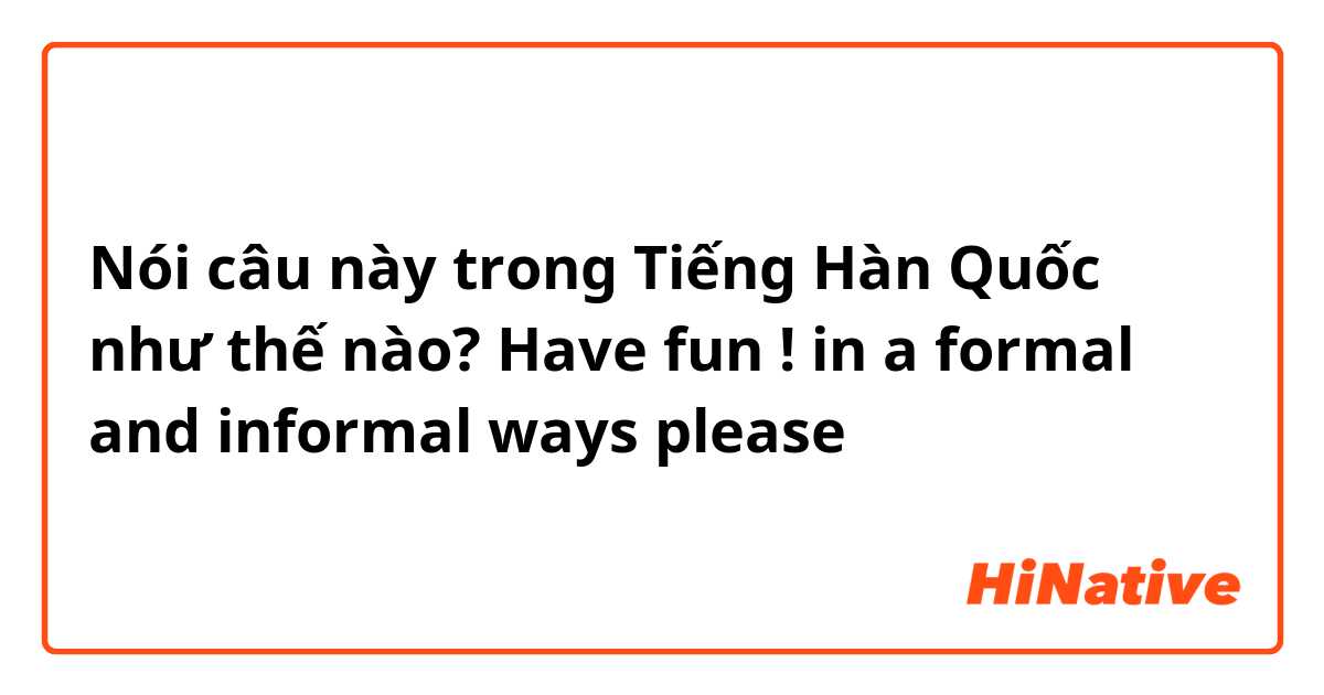 Nói câu này trong Tiếng Hàn Quốc như thế nào? Have fun ! in a formal and informal ways please 