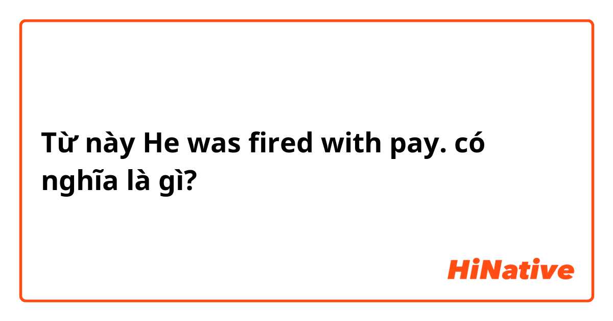 Từ này He was fired with pay. có nghĩa là gì?