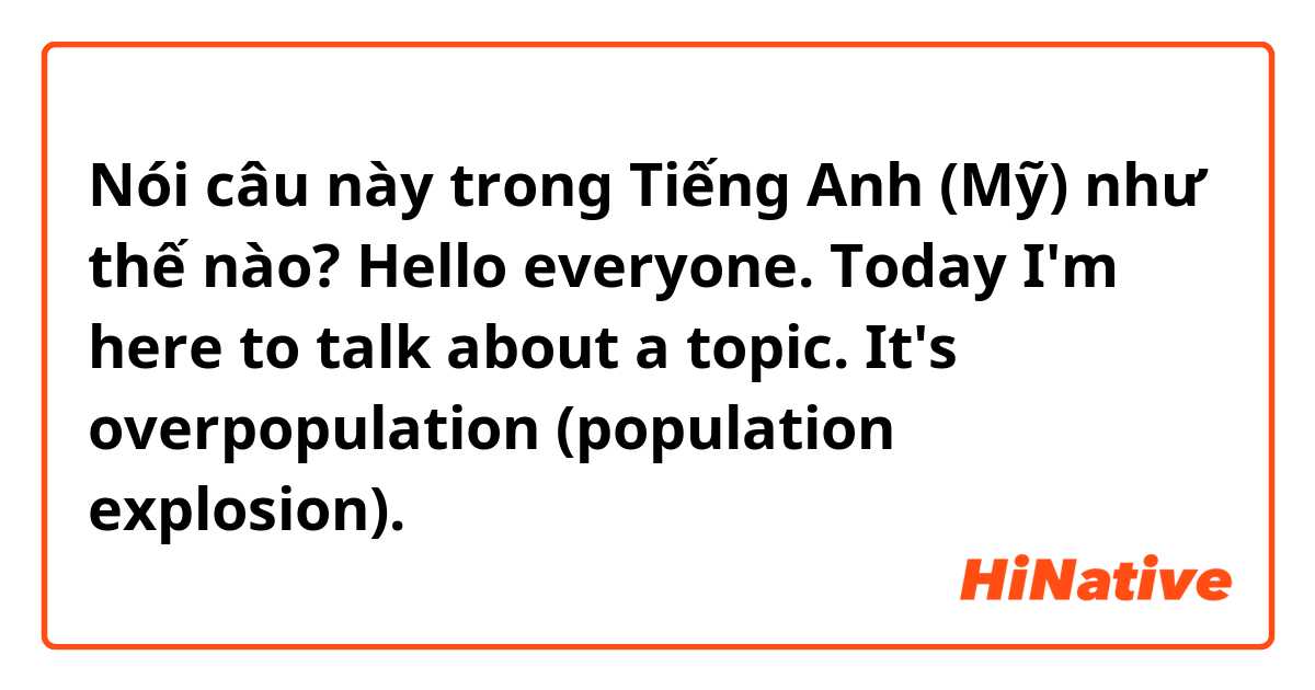 Nói câu này trong Tiếng Anh (Mỹ) như thế nào? Hello everyone. Today I'm here to talk about a topic. It's overpopulation (population explosion).