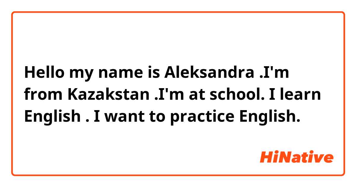 Hello my name is Aleksandra .I'm from Kazakstan .I'm at school. I learn English . I want to  practice English.