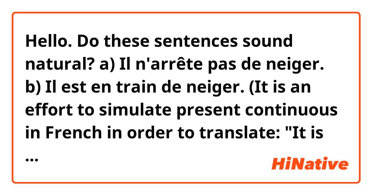 Hello.

Do these sentences sound natural?

a) Il n'arrête pas de neiger.

b) Il est en train de neiger.

(It is an effort to simulate present continuous in French in order to translate: "It is snowing.")

Thank you.